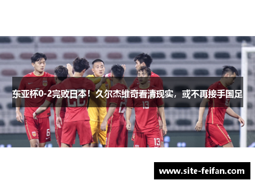 东亚杯0-2完败日本！久尔杰维奇看清现实，或不再接手国足