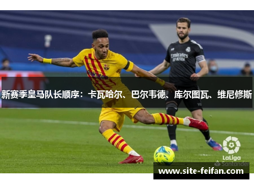 新赛季皇马队长顺序：卡瓦哈尔、巴尔韦德、库尔图瓦、维尼修斯